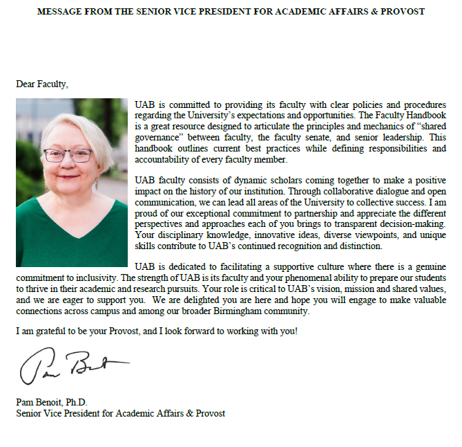 Message from the Senior Vice President for Academic Affairs and Provost.  Dear Faculty, UAB is committed to providing its faculty with clear policies and procedures regarding the University&s expectations and opportunities. The Faculty Handbook is a great resource designed to articulate the principles and mechanics of shared governance between faculty, the faculty senate, and senior leadership. This handbook outlines current best practices while defining responsibilities and accountability of every faculty member.   UAB faculty consists of dynamic scholars coming together to make a positive impact on the history of our institution. Through collaborative dialogue and open communication, we can lead all areas of the University to collective success. I am proud of our exceptional commitment to partnership and appreciate the different perspectives and approaches each of you brings to transparent decision-making. Your disciplinary knowledge, innovative ideas, diverse viewpoints, and unique skills contribute to UAB&s continued recognition and distinction.  UAB is dedicated to facilitating a supportive culture where there is a genuine commitment to inclusivity. The strength of UAB is its faculty and your phenomenal ability to prepare our students to thrive in their academic and research pursuits. Your role is critical to UAB&s vision, mission and shared values, and we are eager to support you.  We are delighted you are here and hope you will engage to make valuable connections across campus and among our broader Birmingham community.   I am grateful to be your Provost, and I look forward to working with you!   Sincerely, Pam Benoit, Ph.D., Senior Vice President for Academic Affairs and Provost.